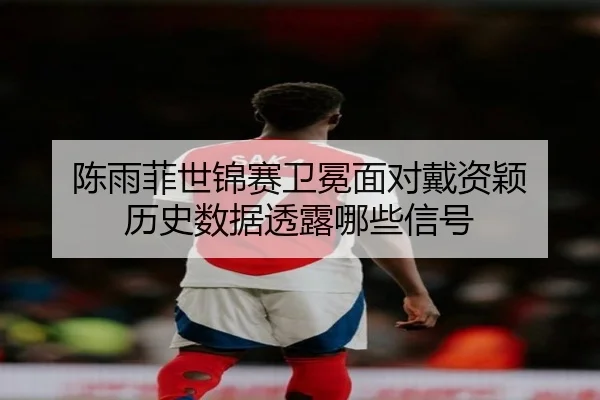 陈雨菲世锦赛卫冕面对戴资颖 历史数据透露哪些信号
